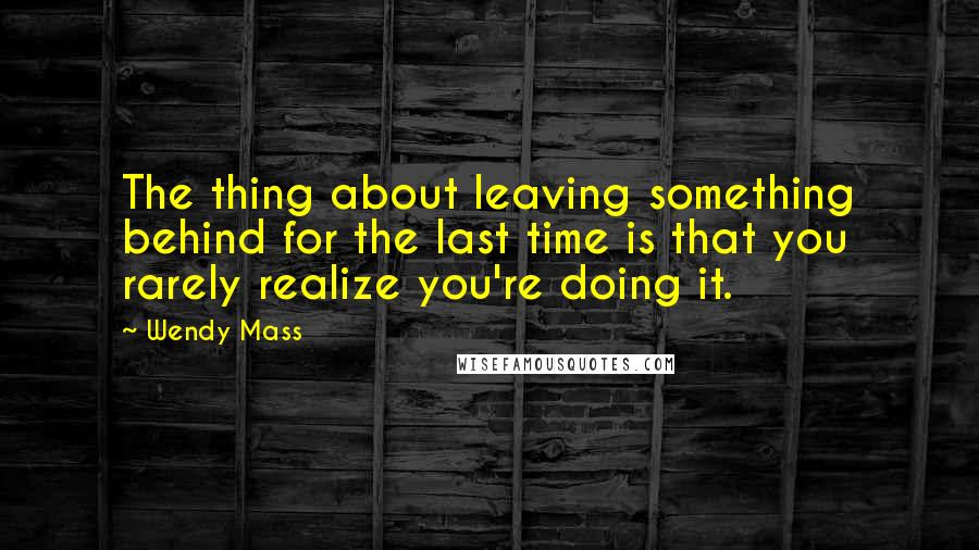 Wendy Mass Quotes: The thing about leaving something behind for the last time is that you rarely realize you're doing it.