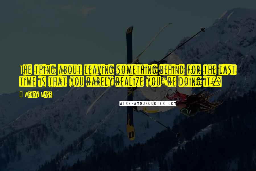 Wendy Mass Quotes: The thing about leaving something behind for the last time is that you rarely realize you're doing it.