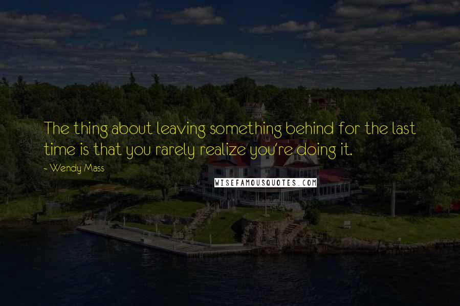 Wendy Mass Quotes: The thing about leaving something behind for the last time is that you rarely realize you're doing it.