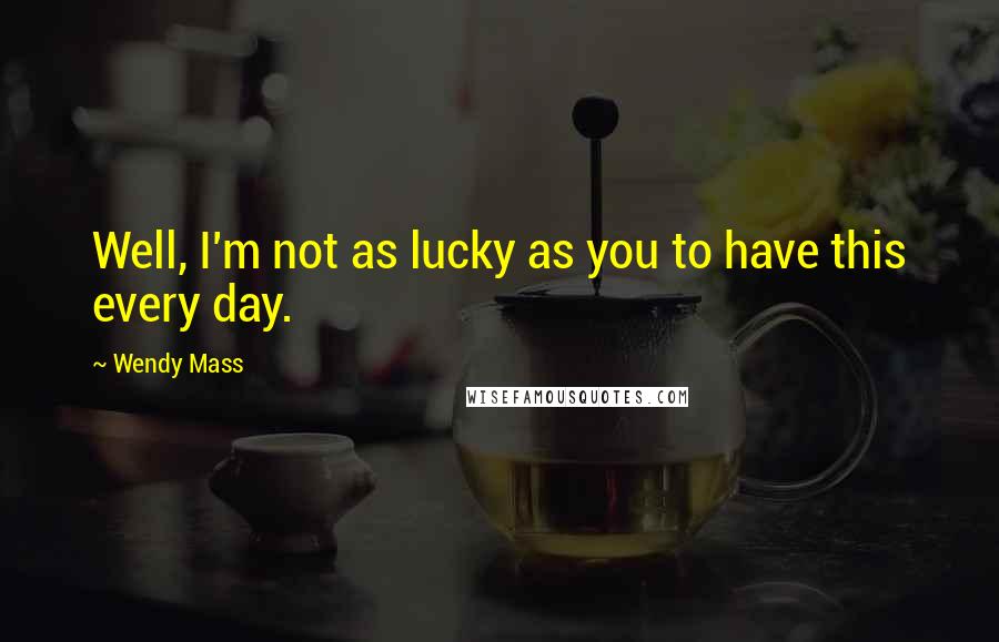 Wendy Mass Quotes: Well, I'm not as lucky as you to have this every day.