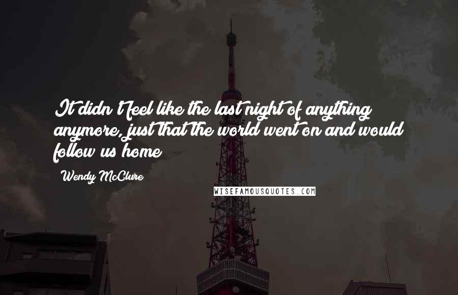 Wendy McClure Quotes: It didn't feel like the last night of anything anymore, just that the world went on and would follow us home