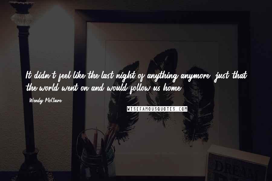 Wendy McClure Quotes: It didn't feel like the last night of anything anymore, just that the world went on and would follow us home