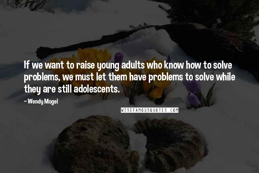 Wendy Mogel Quotes: If we want to raise young adults who know how to solve problems, we must let them have problems to solve while they are still adolescents.