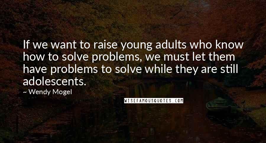 Wendy Mogel Quotes: If we want to raise young adults who know how to solve problems, we must let them have problems to solve while they are still adolescents.