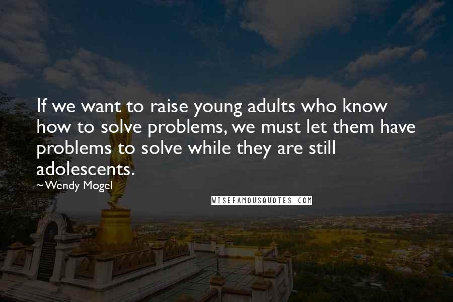 Wendy Mogel Quotes: If we want to raise young adults who know how to solve problems, we must let them have problems to solve while they are still adolescents.