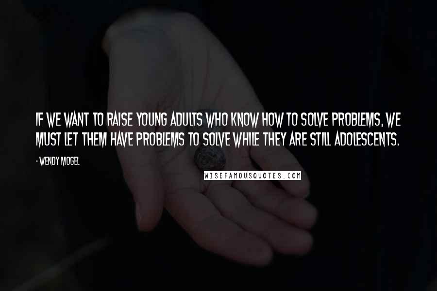Wendy Mogel Quotes: If we want to raise young adults who know how to solve problems, we must let them have problems to solve while they are still adolescents.