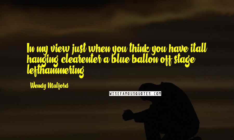 Wendy Mulford Quotes: In my view just when you think you have itall hanging clearenter a blue ballon off-stage lefthammering
