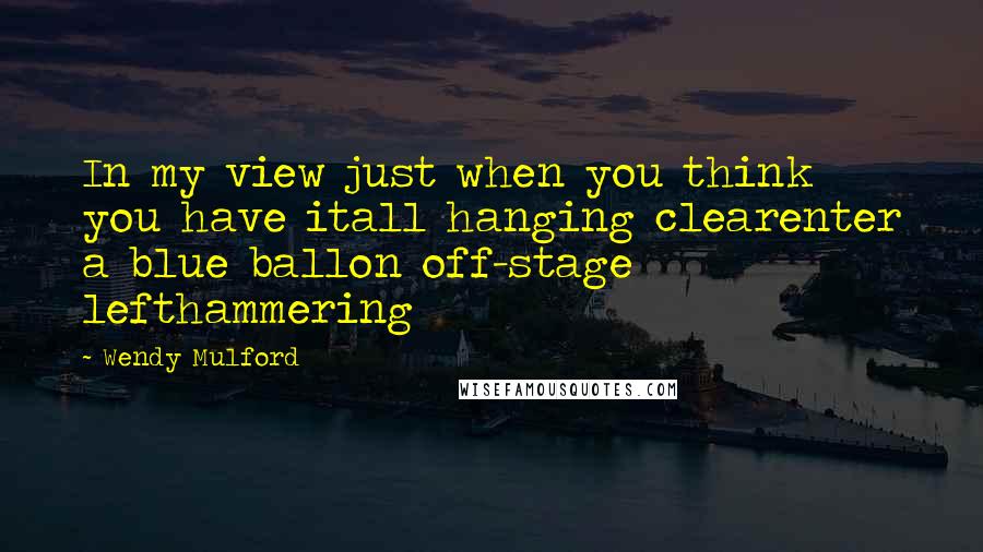 Wendy Mulford Quotes: In my view just when you think you have itall hanging clearenter a blue ballon off-stage lefthammering