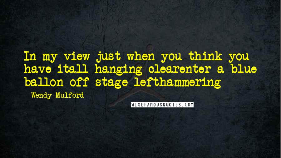 Wendy Mulford Quotes: In my view just when you think you have itall hanging clearenter a blue ballon off-stage lefthammering