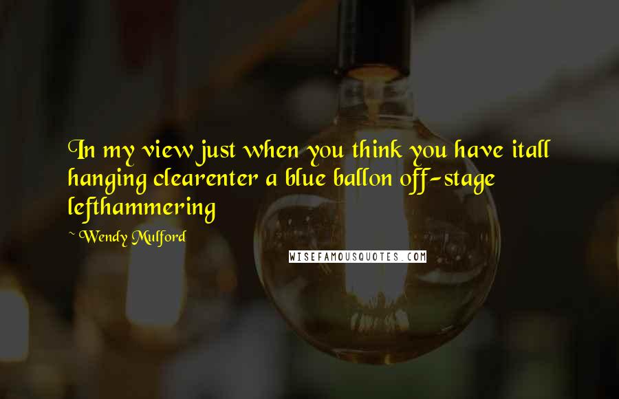 Wendy Mulford Quotes: In my view just when you think you have itall hanging clearenter a blue ballon off-stage lefthammering