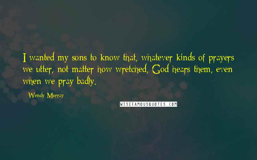 Wendy Murray Quotes: I wanted my sons to know that, whatever kinds of prayers we utter, not matter how wretched, God hears them, even when we pray badly.