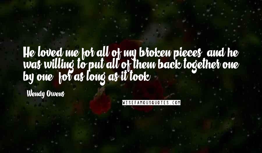 Wendy Owens Quotes: He loved me for all of my broken pieces, and he was willing to put all of them back together one by one, for as long as it took.