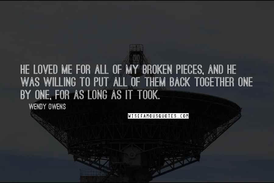 Wendy Owens Quotes: He loved me for all of my broken pieces, and he was willing to put all of them back together one by one, for as long as it took.