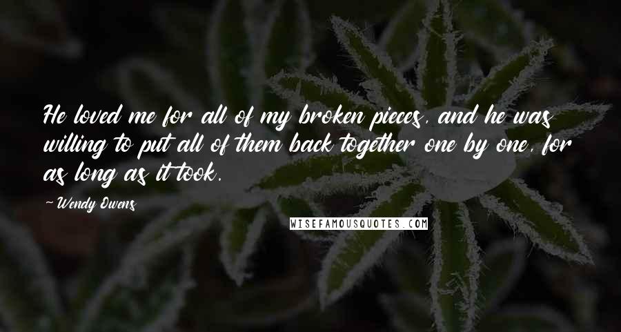 Wendy Owens Quotes: He loved me for all of my broken pieces, and he was willing to put all of them back together one by one, for as long as it took.