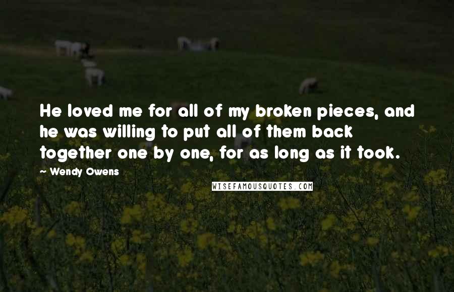 Wendy Owens Quotes: He loved me for all of my broken pieces, and he was willing to put all of them back together one by one, for as long as it took.