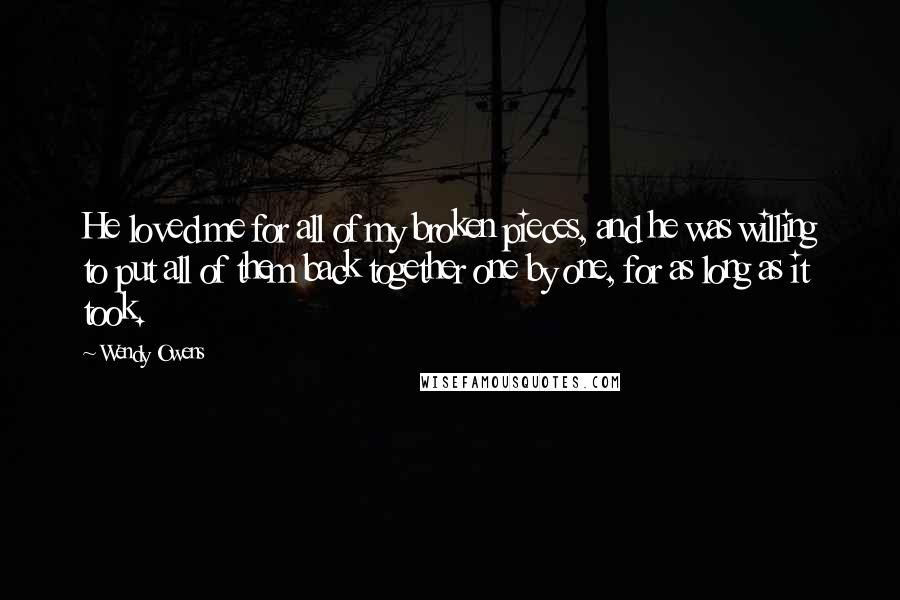 Wendy Owens Quotes: He loved me for all of my broken pieces, and he was willing to put all of them back together one by one, for as long as it took.