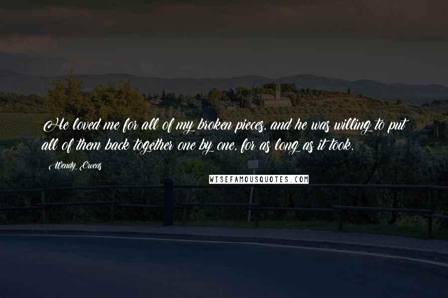 Wendy Owens Quotes: He loved me for all of my broken pieces, and he was willing to put all of them back together one by one, for as long as it took.