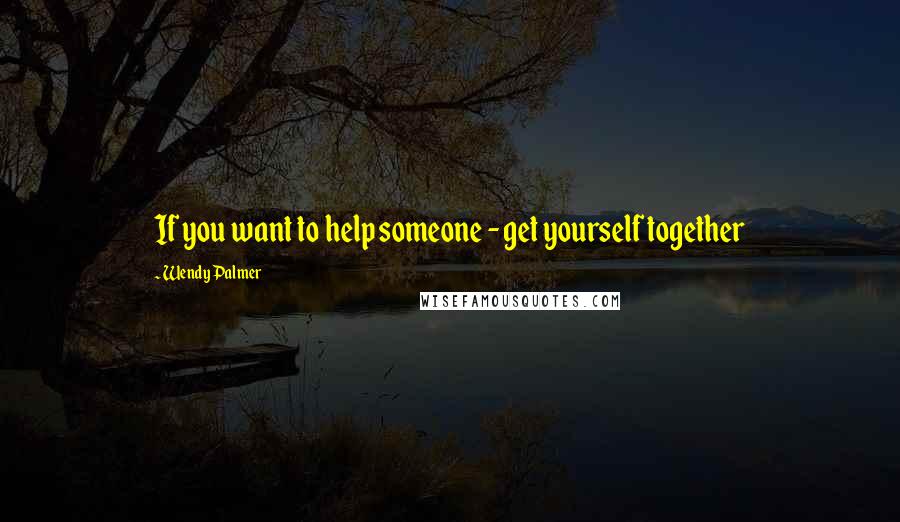 Wendy Palmer Quotes: If you want to help someone - get yourself together