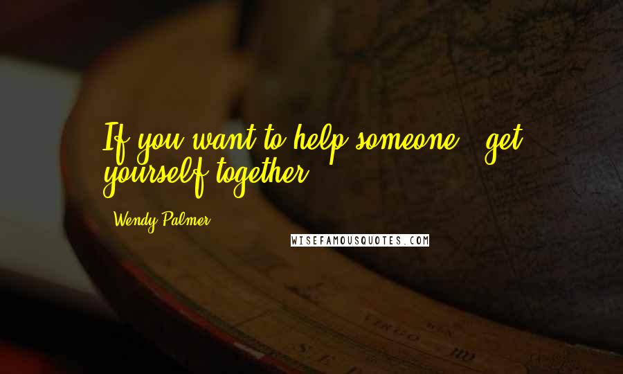 Wendy Palmer Quotes: If you want to help someone - get yourself together