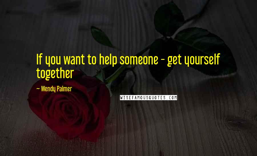 Wendy Palmer Quotes: If you want to help someone - get yourself together