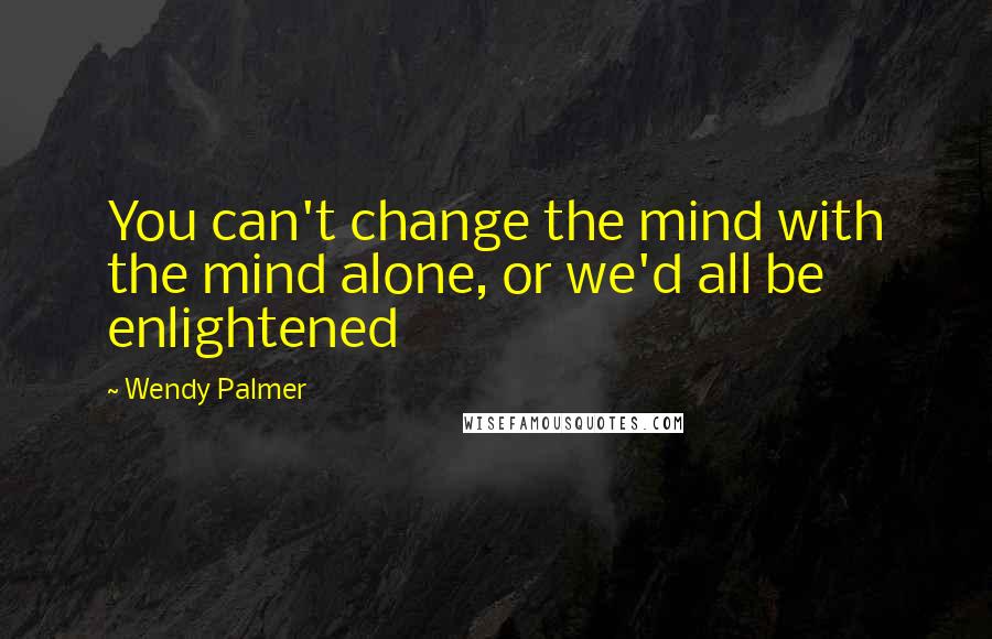 Wendy Palmer Quotes: You can't change the mind with the mind alone, or we'd all be enlightened