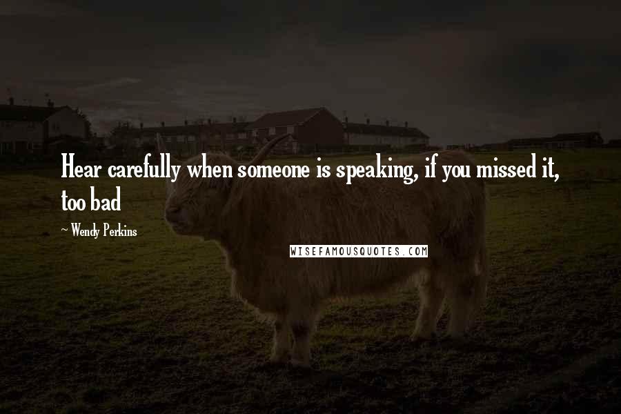 Wendy Perkins Quotes: Hear carefully when someone is speaking, if you missed it, too bad