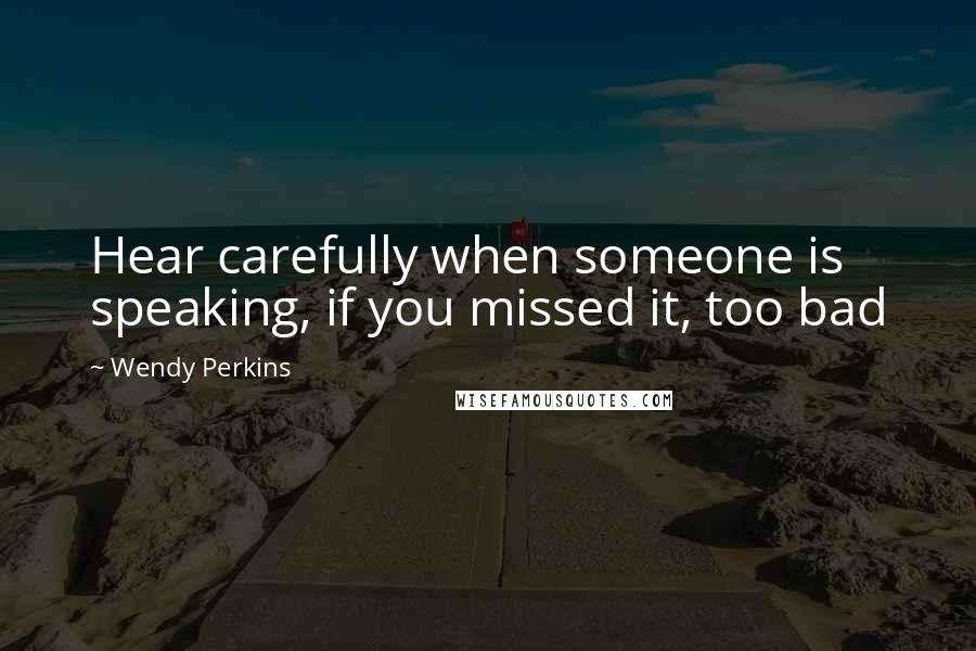 Wendy Perkins Quotes: Hear carefully when someone is speaking, if you missed it, too bad