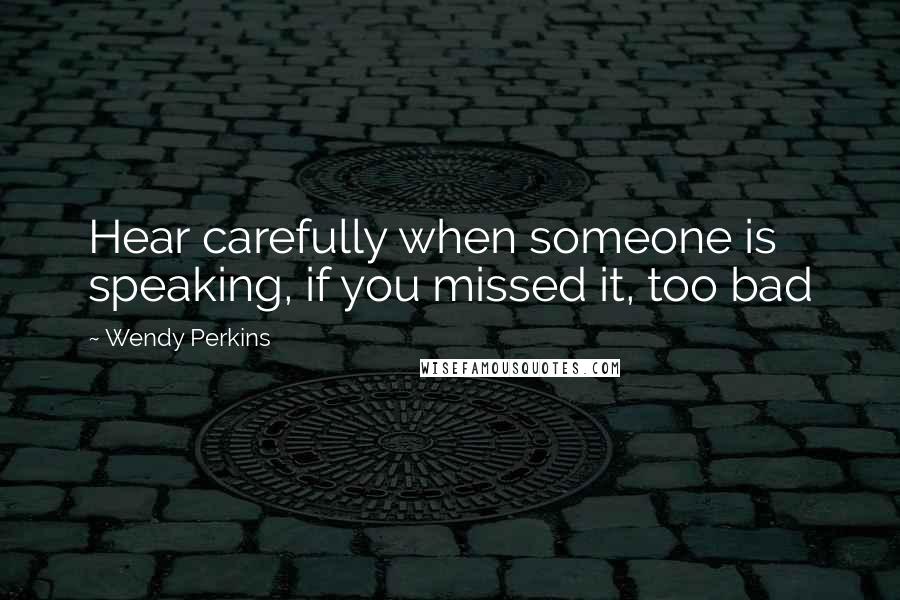 Wendy Perkins Quotes: Hear carefully when someone is speaking, if you missed it, too bad