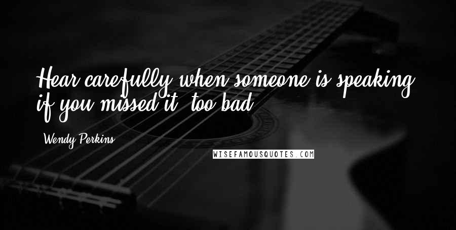 Wendy Perkins Quotes: Hear carefully when someone is speaking, if you missed it, too bad