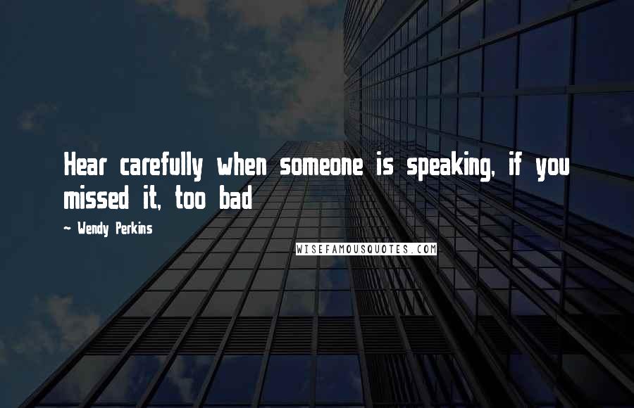 Wendy Perkins Quotes: Hear carefully when someone is speaking, if you missed it, too bad