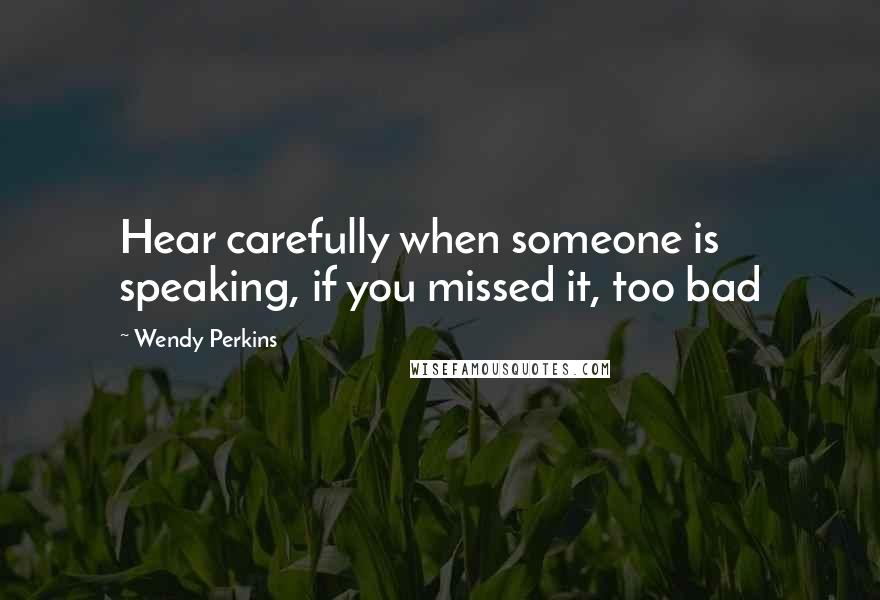 Wendy Perkins Quotes: Hear carefully when someone is speaking, if you missed it, too bad