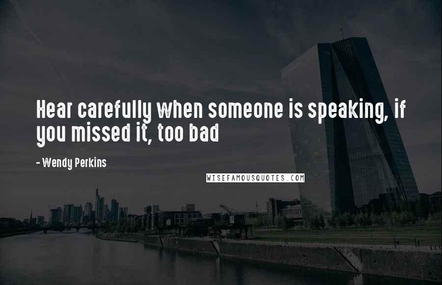 Wendy Perkins Quotes: Hear carefully when someone is speaking, if you missed it, too bad