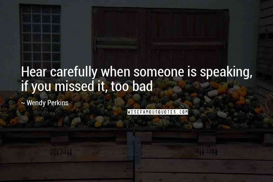 Wendy Perkins Quotes: Hear carefully when someone is speaking, if you missed it, too bad