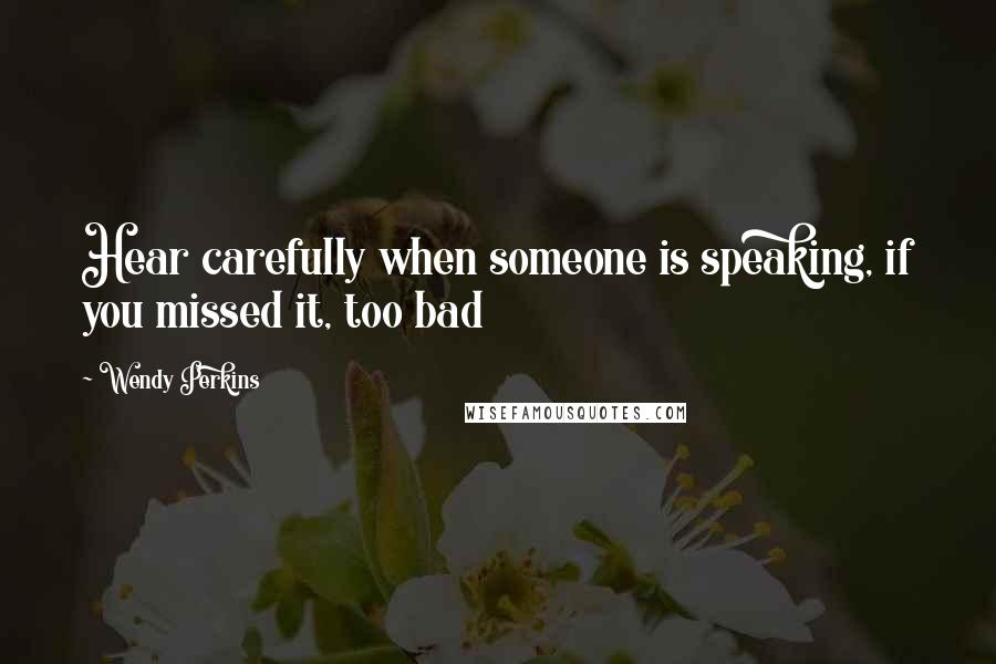 Wendy Perkins Quotes: Hear carefully when someone is speaking, if you missed it, too bad