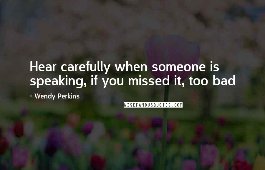 Wendy Perkins Quotes: Hear carefully when someone is speaking, if you missed it, too bad