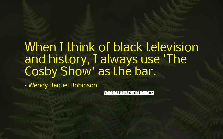 Wendy Raquel Robinson Quotes: When I think of black television and history, I always use 'The Cosby Show' as the bar.