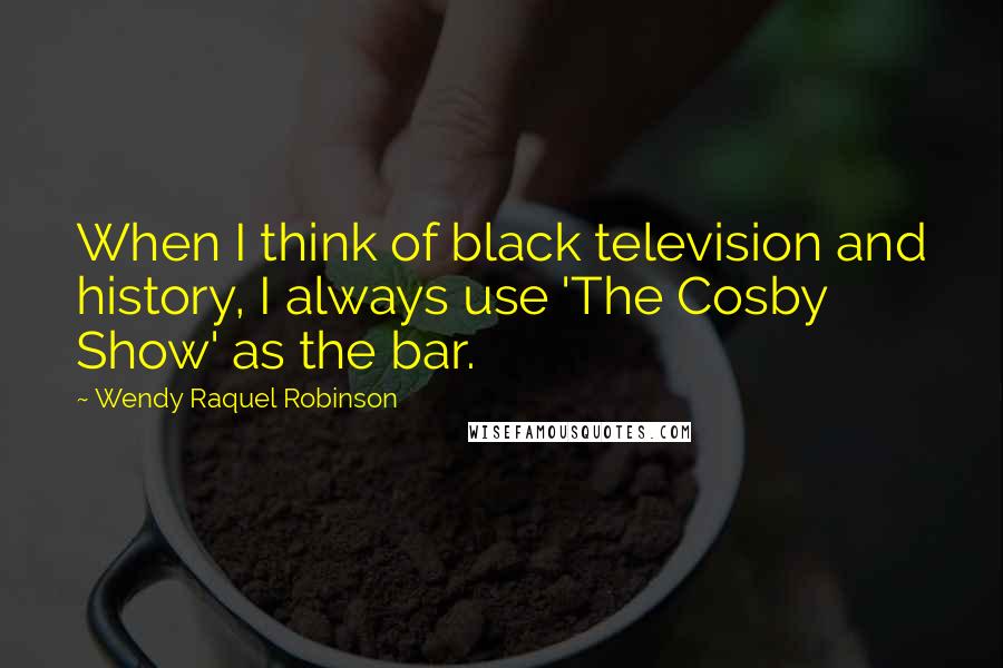 Wendy Raquel Robinson Quotes: When I think of black television and history, I always use 'The Cosby Show' as the bar.