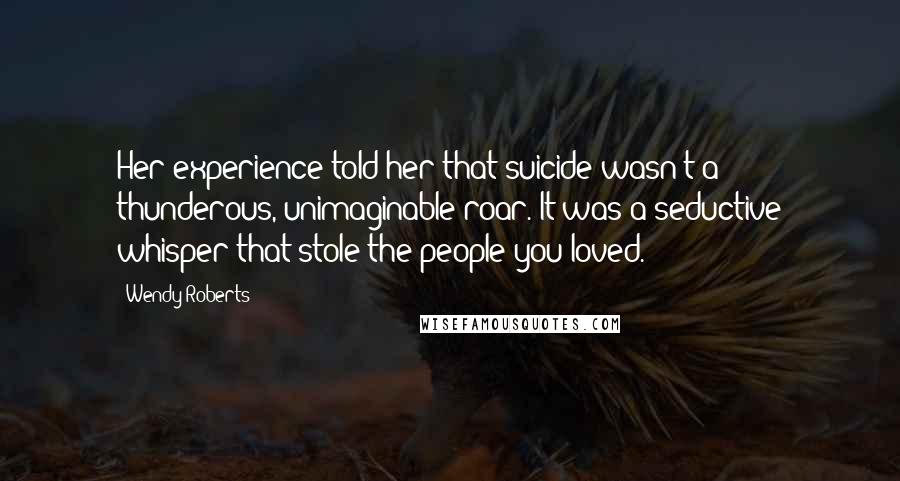 Wendy Roberts Quotes: Her experience told her that suicide wasn't a thunderous, unimaginable roar. It was a seductive whisper that stole the people you loved.