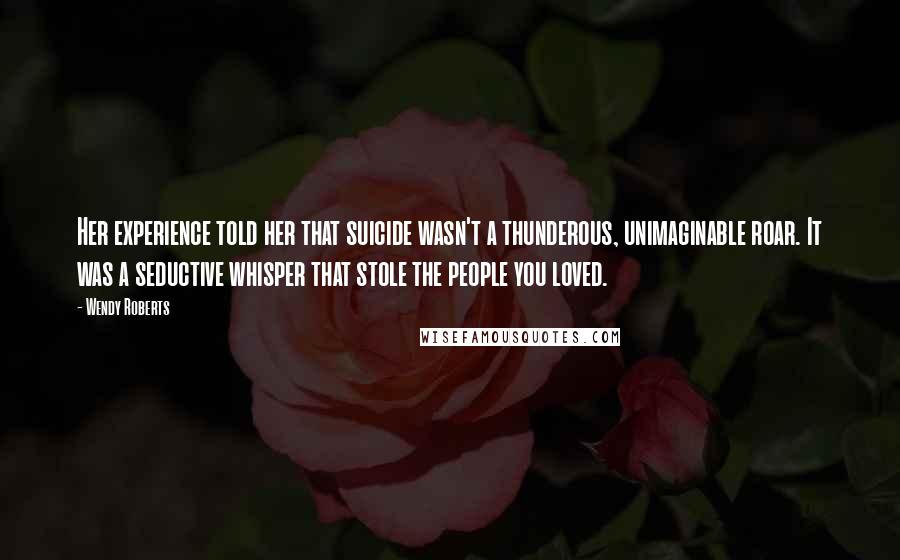 Wendy Roberts Quotes: Her experience told her that suicide wasn't a thunderous, unimaginable roar. It was a seductive whisper that stole the people you loved.