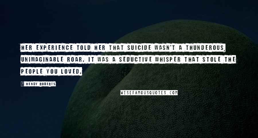 Wendy Roberts Quotes: Her experience told her that suicide wasn't a thunderous, unimaginable roar. It was a seductive whisper that stole the people you loved.