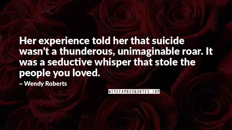 Wendy Roberts Quotes: Her experience told her that suicide wasn't a thunderous, unimaginable roar. It was a seductive whisper that stole the people you loved.