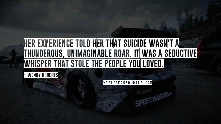 Wendy Roberts Quotes: Her experience told her that suicide wasn't a thunderous, unimaginable roar. It was a seductive whisper that stole the people you loved.