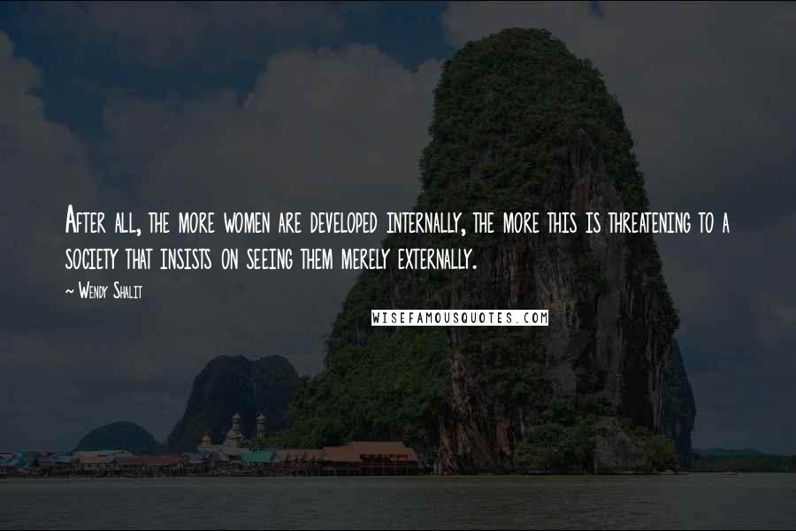 Wendy Shalit Quotes: After all, the more women are developed internally, the more this is threatening to a society that insists on seeing them merely externally.