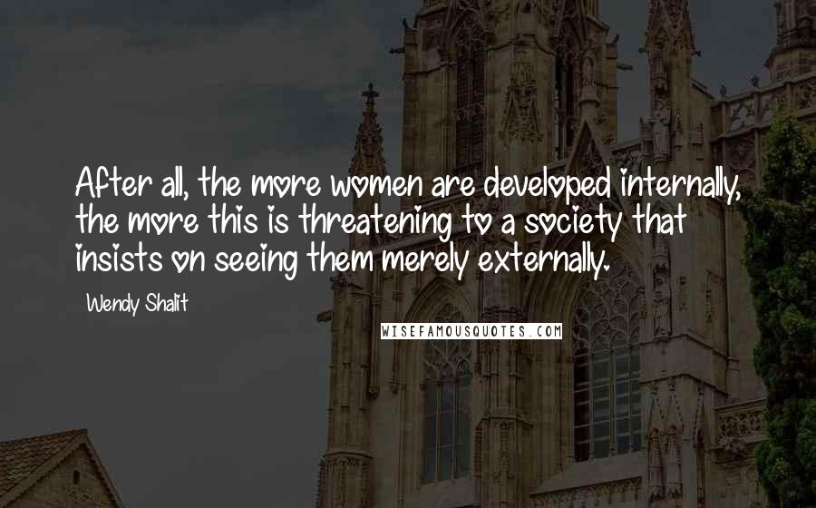 Wendy Shalit Quotes: After all, the more women are developed internally, the more this is threatening to a society that insists on seeing them merely externally.