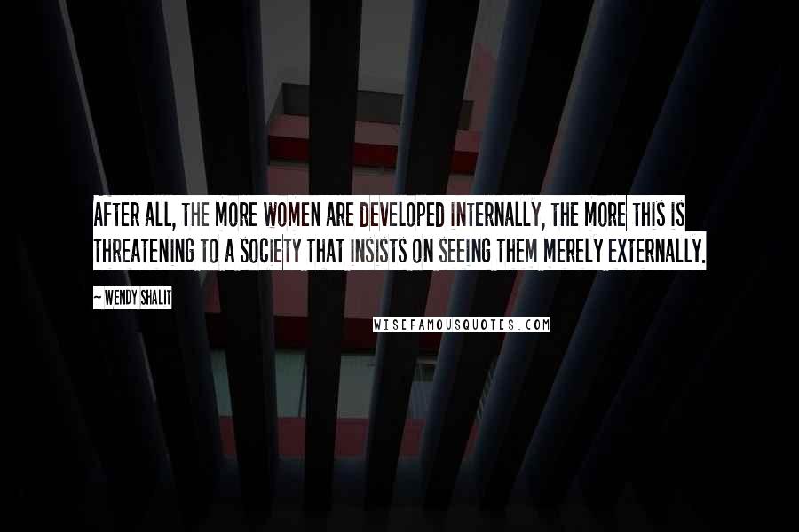 Wendy Shalit Quotes: After all, the more women are developed internally, the more this is threatening to a society that insists on seeing them merely externally.