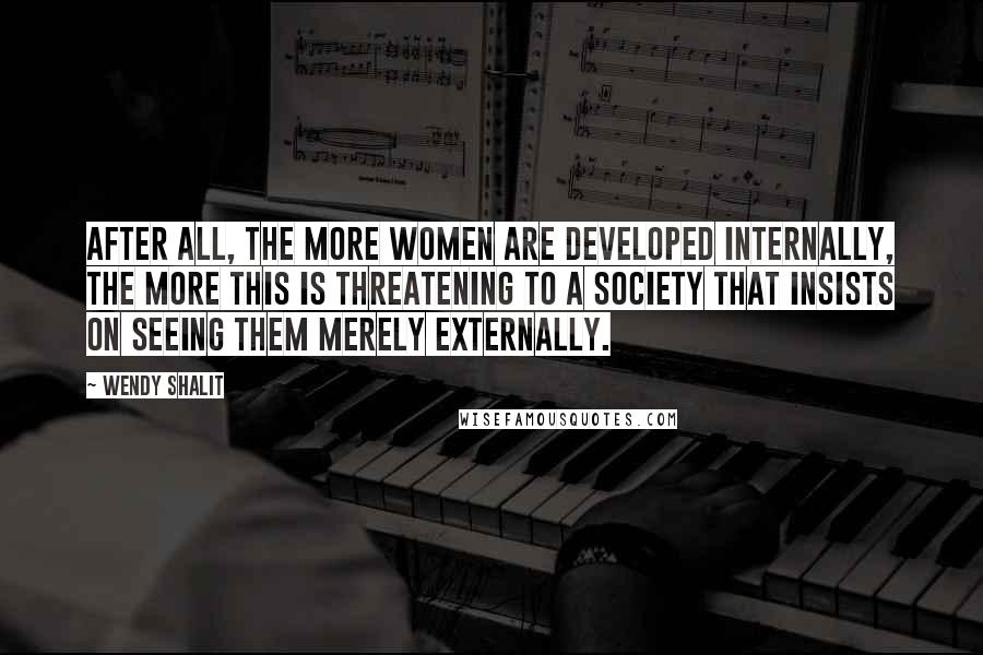 Wendy Shalit Quotes: After all, the more women are developed internally, the more this is threatening to a society that insists on seeing them merely externally.