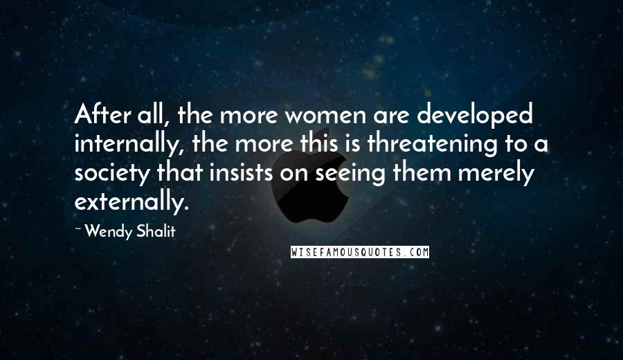 Wendy Shalit Quotes: After all, the more women are developed internally, the more this is threatening to a society that insists on seeing them merely externally.