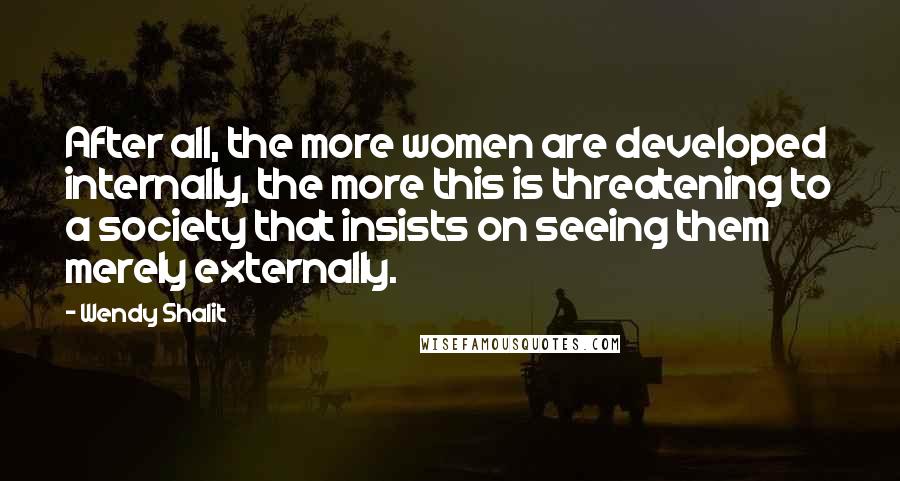 Wendy Shalit Quotes: After all, the more women are developed internally, the more this is threatening to a society that insists on seeing them merely externally.