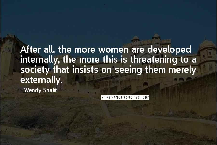 Wendy Shalit Quotes: After all, the more women are developed internally, the more this is threatening to a society that insists on seeing them merely externally.