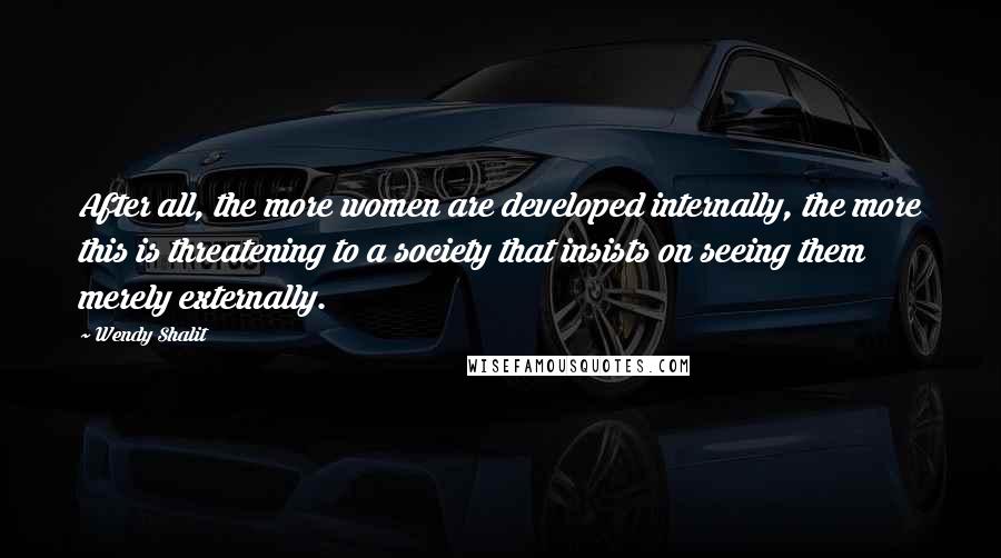 Wendy Shalit Quotes: After all, the more women are developed internally, the more this is threatening to a society that insists on seeing them merely externally.